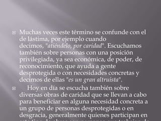  Muchas veces este término se confunde con el
de lástima, por ejemplo cuando
decimos, "atiéndelo, por caridad". Escuchamos
también sobre personas con una posición
privilegiada, ya sea económica, de poder, de
reconocimiento, que ayuda a gente
desprotegida o con necesidades concretas y
decimos de ellas "es un gran altruista".
 Hoy en día se escucha también sobre
diversas obras de caridad que se llevan a cabo
para beneficiar en alguna necesidad concreta a
un grupo de personas desprotegidas o en
desgracia, generalmente quienes participan en
 