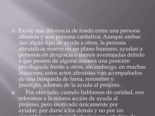  Existe una diferencia de fondo entre una persona
altruista y una persona caritativa. Aunque ambas
dan algún tipo de ayuda a otros, la persona
altruista se mueve en un plano humano, ayudan a
personas en desgracia o menos aventajadas debido
a que poseen de alguna manera una posición
privilegiada frente a otros, sin embargo, en muchas
ocasiones, estos actos altruistas van acompañados
de una búsqueda de fama, renombre y
prestigio, además de la ayuda al prójimo.
 Por otro lado, cuando hablamos de caridad, nos
referimos a la misma acción de ayuda al
prójimo, pero motivado únicamente por
ayudar, por darse a los demás y no por un
 
