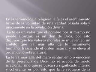 En la terminología religiosa la fe es el asentimiento
firme de la voluntad de una verdad basada sola y
únicamente en la revelación divina.
La fe es un valor que el hombre por sí mismo no
puede alcanzar, es un don de Dios, por esto
decimos que los valores morales se mueven en un
ámbito que va más allá de lo meramente
humano, trasciende el orden natural y se eleva al
orden de lo sobrenatural.
La fe va más allá del mero sentimiento o emoción
de la presencia de Dios, no se acepta de modo
irracional, sino que se busca su significado interno
y coherente, es por esto que la fe requiere de la
 