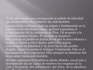 Es el valor moral que corresponde al anhelo de felicidad
que se encuentra en el interior de cada hombre.
La esperanza cristiana, tiene su origen y fundamento en la
esperanza de Abraham e Isaac, quienes esperaban el
cumplimiento de las promesas de Dios. De acuerdo a la
tradición judeocristiana, Él siempre se mantuvo
fiel, aunque el pueblo se dejara llevar por la desconfianza y
llegara a adorar a otros dioses, pero Dios seguía
conservando su fidelidad y su amor hacia ese pueblo
elegido, según lo cuenta el Antiguo Testamento. Este es el
fundamento de la esperanza; Dios siempre se mantiene fiel
en su amor hacia cada hombre.
Sin esta esperanza el hombre se siente abatido, encerrado y
desesperado sin ser capaz de resolver los enigmas de la
vida y la muerte, del sufrimiento, del dolor, de la injusticia.
 