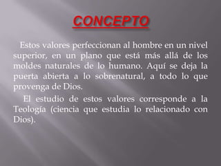 Estos valores perfeccionan al hombre en un nivel
superior, en un plano que está más allá de los
moldes naturales de lo humano. Aquí se deja la
puerta abierta a lo sobrenatural, a todo lo que
provenga de Dios.
El estudio de estos valores corresponde a la
Teología (ciencia que estudia lo relacionado con
Dios).
 
