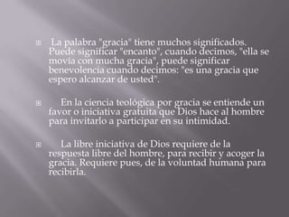  La palabra "gracia" tiene muchos significados.
Puede significar "encanto", cuando decimos, "ella se
movía con mucha gracia", puede significar
benevolencia cuando decimos: "es una gracia que
espero alcanzar de usted".
 En la ciencia teológica por gracia se entiende un
favor o iniciativa gratuita que Dios hace al hombre
para invitarlo a participar en su intimidad.
 La libre iniciativa de Dios requiere de la
respuesta libre del hombre, para recibir y acoger la
gracia. Requiere pues, de la voluntad humana para
recibirla.
 