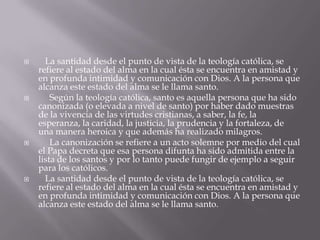  La santidad desde el punto de vista de la teología católica, se
refiere al estado del alma en la cual ésta se encuentra en amistad y
en profunda intimidad y comunicación con Dios. A la persona que
alcanza este estado del alma se le llama santo.
 Según la teología católica, santo es aquella persona que ha sido
canonizada (o elevada a nivel de santo) por haber dado muestras
de la vivencia de las virtudes cristianas, a saber, la fe, la
esperanza, la caridad, la justicia, la prudencia y la fortaleza, de
una manera heroica y que además ha realizado milagros.
 La canonización se refiere a un acto solemne por medio del cual
el Papa decreta que esa persona difunta ha sido admitida entre la
lista de los santos y por lo tanto puede fungir de ejemplo a seguir
para los católicos.
 La santidad desde el punto de vista de la teología católica, se
refiere al estado del alma en la cual ésta se encuentra en amistad y
en profunda intimidad y comunicación con Dios. A la persona que
alcanza este estado del alma se le llama santo.
 