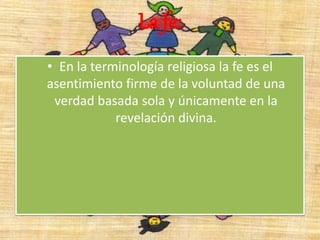 La fe:
• En la terminología religiosa la fe es el
asentimiento firme de la voluntad de una
verdad basada sola y únicamente en la
revelación divina.