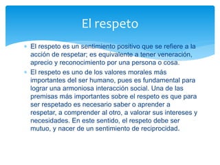  El respeto es un sentimiento positivo que se refiere a la
acción de respetar; es equivalente a tener veneración,
aprecio y reconocimiento por una persona o cosa.
 El respeto es uno de los valores morales más
importantes del ser humano, pues es fundamental para
lograr una armoniosa interacción social. Una de las
premisas más importantes sobre el respeto es que para
ser respetado es necesario saber o aprender a
respetar, a comprender al otro, a valorar sus intereses y
necesidades. En este sentido, el respeto debe ser
mutuo, y nacer de un sentimiento de reciprocidad.
El respeto
 