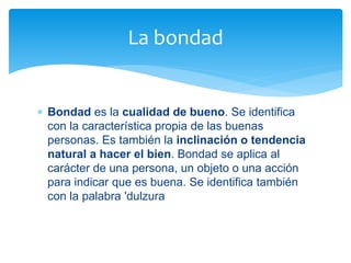  Bondad es la cualidad de bueno. Se identifica
con la característica propia de las buenas
personas. Es también la inclinación o tendencia
natural a hacer el bien. Bondad se aplica al
carácter de una persona, un objeto o una acción
para indicar que es buena. Se identifica también
con la palabra 'dulzura
La bondad
 