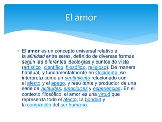  El amor es un concepto universal relativo a
la afinidad entre seres, definido de diversas formas
según las diferentes ideologías y puntos de vista
(artístico, científico, filosófico, religioso). De manera
habitual, y fundamentalmente en Occidente, se
interpreta como un sentimiento relacionado con
el afecto y el apego, y resultante y productor de una
serie de actitudes, emociones y experiencias. En el
contexto filosófico, el amor es una virtud que
representa todo el afecto, la bondad y
la compasión del ser humano.
El amor
 