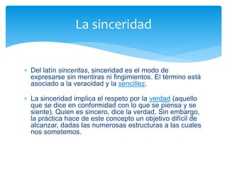  Del latín sinceritas, sinceridad es el modo de
expresarse sin mentiras ni fingimientos. El término está
asociado a la veracidad y la sencillez.
 La sinceridad implica el respeto por la verdad (aquello
que se dice en conformidad con lo que se piensa y se
siente). Quien es sincero, dice la verdad. Sin embargo,
la práctica hace de este concepto un objetivo difícil de
alcanzar, dadas las numerosas estructuras a las cuales
nos sometemos.
La sinceridad
 