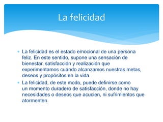  La felicidad es el estado emocional de una persona
feliz. En este sentido, supone una sensación de
bienestar, satisfacción y realización que
experimentamos cuando alcanzamos nuestras metas,
deseos y propósitos en la vida.
 La felicidad, de este modo, puede definirse como
un momento duradero de satisfacción, donde no hay
necesidades o deseos que acucien, ni sufrimientos que
atormenten.
La felicidad
 