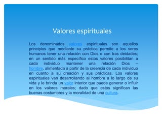 Valores espirituales
Los denominados valores espirituales son aquellos
principios que mediante su práctica permite a los seres
humanos tener una relación con Dios o con tras deidades;
en un sentido más específico estos valores posibilitan a
cada individuo mantener una relación Dios –
hombre, alimentada a partir de la creencia de cada individuo
en cuanto a su creación y sus prácticas. Los valores
espirituales van desarrollando al hombre a lo largo de su
vida y le brinda un valor interior que puede generar o influir
en los valores morales; dado que estos significan las
buenas costumbres y la moralidad de una cultura.
 