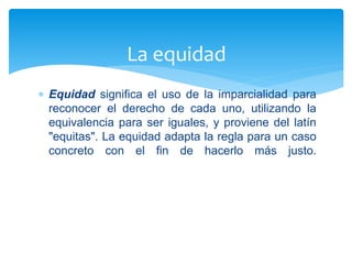  Equidad significa el uso de la imparcialidad para
reconocer el derecho de cada uno, utilizando la
equivalencia para ser iguales, y proviene del latín
"equitas". La equidad adapta la regla para un caso
concreto con el fin de hacerlo más justo.
La equidad
 