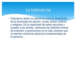  Podríamos definir la tolerancia como la aceptación
de la diversidad de opinión, social, étnica, cultural
y religiosa. Es la capacidad de saber escuchar y
aceptar a los demás, valorando las distintas formas
de entender y posicionarse en la vida, siempre que
no atenten contra los derechos fundamentales de
la persona...
La tolerancia
 