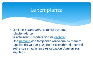  Del latín temperantia, la templanza está
relacionada con
la sobriedad o moderación de carácter.
Una persona con templanza reacciona de manera
equilibrada ya que goza de un considerable control
sobre sus emociones y es capaz de dominar sus
impulsos.
La templanza
 