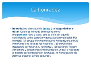  honradez es la rectitud de ánimo y la integridad en el
obrar. Quien es honrado se muestra como
una persona recta y justa, que se guía por aquello
considerado como correcto y adecuado a nivel social. Por
ejemplo: “Mi abuelo me enseñó que la honradez es lo más
importante a la hora de los negocios”, “El gerente fue
despedido por faltar a su honradez”, “Encontré un maletín
con dinero y documentos importantes en un taxi e hice todo
lo posible por contactar con su dueño: mi honradez no me
permitió dudar ni por un segundo”.
La honradez
 