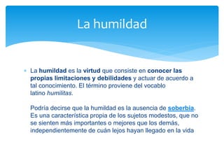  La humildad es la virtud que consiste en conocer las
propias limitaciones y debilidades y actuar de acuerdo a
tal conocimiento. El término proviene del vocablo
latino humilitas.
Podría decirse que la humildad es la ausencia de soberbia.
Es una característica propia de los sujetos modestos, que no
se sienten más importantes o mejores que los demás,
independientemente de cuán lejos hayan llegado en la vida
La humildad
 