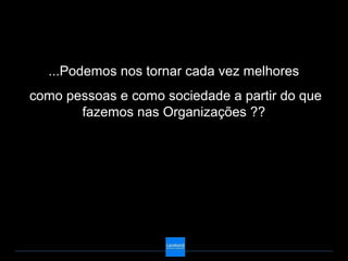 ...Podemos nos tornar cada vez melhores
como pessoas e como sociedade a partir do que
       fazemos nas Organizações ??
 