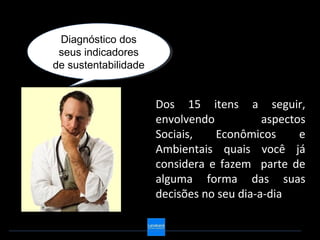 Diagnóstico dos
  Diagnóstico dos
 seus indicadores
 seus indicadores
de sustentabilidade
de sustentabilidade


                      Dos 15 itens a seguir,
                      envolvendo           aspectos
                      Sociais,   Econômicos       e
                      Ambientais quais você já
                      considera e fazem parte de
                      alguma forma das suas
                      decisões no seu dia-a-dia
 