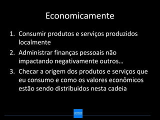 Economicamente
1. Consumir produtos e serviços produzidos
   localmente
2. Administrar finanças pessoais não
   impactando negativamente outros…
3. Checar a origem dos produtos e serviços que
   eu consumo e como os valores econômicos
   estão sendo distribuidos nesta cadeia
 