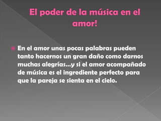  En el amor unas pocas palabras pueden
tanto hacernos un gran daño como darnos
muchas alegrías…y si el amor acompañado
de música es el ingrediente perfecto para
que la pareja se sienta en el cielo.