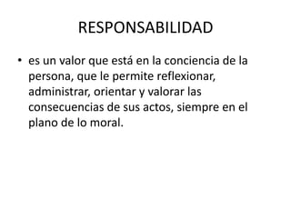 RESPONSABILIDAD
• es un valor que está en la conciencia de la
  persona, que le permite reflexionar,
  administrar, orientar y valorar las
  consecuencias de sus actos, siempre en el
  plano de lo moral.
 