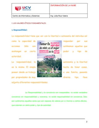  
 
INFORMACIÓN DE LA NUBE
Centro de Informatica y Sistemas  Ing. Lidia Ruiz Valera 
 
1. LOS VALORES ÉTICOS FUNDAMENTALES
1. Responsabilidad.-
La responsabilidad tiene que ver con la libertad o autonomía del individuo así
como la capacidad de responder por sus
acciones. Sólo son autónomos aquellos que
sostengan un cierto poder y tipo de
autoridad.
La responsabilidad, la autonomía y la libertad
es lo mismo. El simple hecho de tener cosas,
poseer desde un trabajo a una familia, pasando
por propiedades de muy diverso tipo, llave
adjunta diferentes responsabilidades.
  
La Responsabilidad y la conciencia son inseparables: no existe verdadera                   
conciencia sin responsabilidad y viceversa, no existe responsabilidad sin conciencia. Solo                     
son autónomos aquellos seres que son capaces de valerse por si mismos a ciertos efectos,                             
que ostentan un cierto poder y, tipo de autoridad. 
2 
 