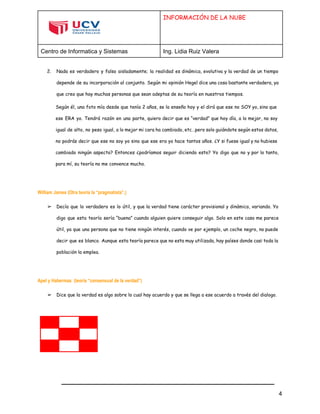  
 
INFORMACIÓN DE LA NUBE
Centro de Informatica y Sistemas  Ing. Lidia Ruiz Valera 
 
2. Nada es verdadero y falso aisladamente; la realidad es dinámica, evolutiva y la verdad de un tiempo
depende de su incorporación al conjunto. Según mi opinión Hegel dice una cosa bastante verdadera, ya
que creo que hay muchas personas que sean adeptas de su teoría en nuestros tiempos.
Según él, una foto mía desde que tenía 2 años, se la enseño hoy y el dirá que ese no SOY yo, sino que
ese ERA yo. Tendrá razón en una parte, quiero decir que es “verdad” que hoy día, a lo mejor, no soy
igual de alto, no peso igual, a lo mejor mi cara ha cambiado, etc…pero solo guiándote según estos datos,
no podrás decir que ese no soy yo sino que ese era yo hace tantos años. ¿Y si fuese igual y no hubiese
cambiado ningún aspecto? Entonces ¿podríamos seguir diciendo esto? Yo digo que no y por lo tanto,
para mí, su teoría no me convence mucho.
William James (Otra teoría la “pragmatista”,)
➢ Decía que lo verdadero es lo útil, y que la verdad tiene carácter provisional y dinámico, variando. Yo
digo que esta teoría sería “buena” cuando alguien quiere conseguir algo. Solo en este caso me parece
útil, ya que una persona que no tiene ningún interés, cuando ve por ejemplo, un coche negro, no puede
decir que es blanco. Aunque esta teoría parece que no esta muy utilizada, hay países donde casi toda la
población la emplea.
Apel y Habermas (teoría “consensual de la verdad”)
➢ Dice que la verdad es algo sobre lo cual hay acuerdo y que se llega a ese acuerdo a través del dialogo.
4 
 