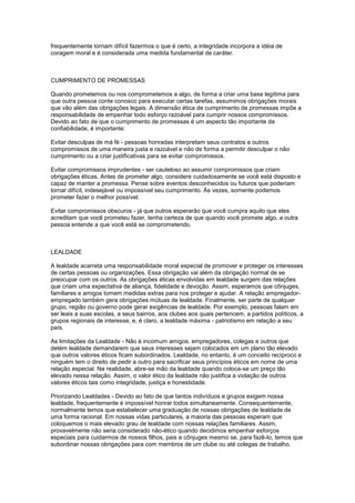 frequentemente tornam difícil fazermos o que é certo, a integridade incorpora a idéia de
coragem moral e é considerada uma medida fundamental de caráter.
CUMPRIMENTO DE PROMESSAS
Quando prometemos ou nos comprometemos a algo, de forma a criar uma base legítima para
que outra pessoa conte conosco para executar certas tarefas, assumimos obrigações morais
que vão além das obrigações legais. A dimensão ética de cumprimento de promessas impõe a
responsabilidade de empenhar todo esforço razoável para cumprir nossos compromissos.
Devido ao fato de que o cumprimento de promessas é um aspecto tão importante da
confiabilidade, é importante:
Evitar desculpas de má fé - pessoas honradas interpretam seus contratos e outros
compromissos de uma maneira justa e razoável e não de forma a permitir desculpar o não
cumprimento ou a criar justificativas para se evitar compromissos.
Evitar compromissos imprudentes - ser cauteloso ao assumir compromissos que criam
obrigações éticas. Antes de prometer algo, considere cuidadosamente se você está disposto e
capaz de manter a promessa. Pense sobre eventos desconhecidos ou futuros que poderiam
tornar difícil, indesejável ou impossível seu cumprimento. Às vezes, somente podemos
prometer fazer o melhor possível.
Evitar compromissos obscuros - já que outros esperarão que você cumpra aquilo que eles
acreditam que você prometeu fazer, tenha certeza de que quando você promete algo, a outra
pessoa entende a que você está se comprometendo.
LEALDADE
A lealdade acarreta uma responsabilidade moral especial de promover e proteger os interesses
de certas pessoas ou organizações. Essa obrigação vai além da obrigação normal de se
preocupar com os outros. As obrigações éticas envolvidas em lealdade surgem das relações
que criam uma expectativa de aliança, fidelidade e devoção. Assim, esperamos que cônjuges,
familiares e amigos tomem medidas extras para nos proteger e ajudar. A relação empregador-
empregado também gera obrigações mútuas de lealdade. Finalmente, ser parte de qualquer
grupo, região ou governo pode gerar exigências de lealdade. Por exemplo, pessoas falam em
ser leais a suas escolas, a seus bairros, aos clubes aos quais pertencem, a partidos políticos, a
grupos regionais de interesse, e, é claro, a lealdade máxima - patriotismo em relação a seu
país.
As limitações da Lealdade - Não é incomum amigos, empregadores, colegas e outros que
detém lealdade demandarem que seus interesses sejam colocados em um plano tão elevado
que outros valores éticos ficam subordinados. Lealdade, no entanto, é um conceito recíproco e
ninguém tem o direito de pedir a outro para sacrificar seus princípios éticos em nome de uma
relação especial. Na realidade, abre-se mão da lealdade quando coloca-se um preço tão
elevado nessa relação. Assim, o valor ético da lealdade não justifica a violação de outros
valores éticos tais como integridade, justiça e honestidade.
Priorizando Lealdades - Devido ao fato de que tantos indivíduos e grupos exigem nossa
lealdade, frequentemente é impossível honrar todos simultaneamente. Consequentemente,
normalmente temos que estabelecer uma graduação de nossas obrigações de lealdade de
uma forma racional. Em nossas vidas particulares, a maioria das pessoas esperam que
coloquemos o mais elevado grau de lealdade com nossas relações familiares. Assim,
provavelmente não seria considerado não-ético quando decidimos empenhar esforços
especiais para cuidarmos de nossos filhos, pais e cônjuges mesmo se, para fazê-lo, temos que
subordinar nossas obrigações para com membros de um clube ou até colegas de trabalho.
 