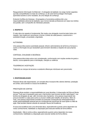 Resguardando Informação Confidencial - A obrigação de lealdade nos exige manter segredos
que são compartilhados na base de confiança, ou de outra forma proteger informação
aprendida durante e como resultado, de uma relação de confiança.
Evitando Conflitos de Interesse - Empregados e funcionários públicos têm uma
responsabilidade adicional de lealdade, que é tomar decisão profissional com base nos méritos
da questão, sem o empecilho de interesses pessoais.
2. RESPEITO
O valor ético de respeito é fundamental. Ele impõe uma obrigação moral de tratar todos com
respeito. Isso implica em reconhecer e honrar o direito de cada pessoa, a autonomia e
autodeterminação, privacidade e dignidade.
AUTONOMIA
Uma pessoa ética exerce autoridade pessoal, oficial e administrativa de tal forma a fornecer a
outros a informação de que necessitam para tomarem decisões a respeito de suas próprias
vidas.
CORTESIA, CIVILIDADE E DECÊNCIA
Uma pessoa ética trata outros com consideração, conformando com noções aceitas de gosto e
decôro, nunca apelando para a intimidação, coerção ou violência.
TOLERÂNCIA E ACEITAÇÃO
Tolerando as crenças de terceiros e aceitando diferenças individuais sem preconceito.
3. RESPONSABILIDADE
Pessoas éticas são responsáveis, um conceito ético incorpora três valores distintos: prestação
de contas, auto-controle e a busca de excelência.
PRESTAÇÃO DE CONTAS
Pessoas éticas aceitam a responsabilidade por suas decisões. A observação de Edmund Burke
de que "Tudo que é necessário para que o mal triunfe é que homens de bem nada façam", nos
lembra da obrigação de agir, além de evitar atos impróprios. Uma pessoa responsável não
procura transferir a culpa para outros ou buscar crédito pelo trabalho de terceiros. Além do
mais, uma pessoa responsável considera as possíveis consequências antecipadamente e
aceita responsabilidade pessoal para as consequências previsíveis de suas ações ou falta de
ação. Elas também lideram através do exemplo. Busca de Excelência
A busca de excelência tem uma dimensão ética, especialmente quando outros dependem de
nosso conhecimento, habilidade ou disposição para executar tarefas de forma efetiva.
Assiduidade - Não é contra a ética, especialmente quando outros dependem de nosso
conhecimento, habilidade ou disposição para executar tarefas de forma efetiva.
 