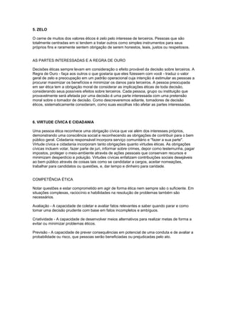 5. ZELO
O cerne de muitos dos valores éticos é zelo pelo interesse de terceiros. Pessoas que são
totalmente centradas em si tendem a tratar outros como simples instrumentos para seus
próprios fins e raramente sentem obrigação de serem honestos, leais, justos ou respeitosos.
AS PARTES INTERESSADAS E A REGRA DE OURO
Decisões éticas sempre levam em consideração o efeito provável da decisão sobre terceiros. A
Regra de Ouro - faça aos outros o que gostaria que eles fizessem com você - traduz o valor
geral de zelo e preocupação em um padrão operacional cuja intenção é estimular as pessoas a
procurar maximizar os benefícios e minimizar os danos para terceiros. A pessoa preocupada
em ser ética tem a obrigação moral de considerar as implicações éticas de toda decisão,
considerando seus possíveis efeitos sobre terceiros. Cada pessoa, grupo ou instituição que
provavelmente será afetada por uma decisão é uma parte interessada com uma pretensão
moral sobre o tomador de decisão. Como descreveremos adiante, tomadores de decisão
éticos, sistematicamente consideram, como suas escolhas irão afetar as partes interessadas.
6. VIRTUDE CÍVICA E CIDADANIA
Uma pessoa ética reconhece uma obrigação cívica que vai além dos interesses próprios,
demonstrando uma consciência social e reconhecendo as obrigações de contribuir para o bem
público geral. Cidadania responsável incorpora serviço comunitário e ''fazer a sua parte".
Virtude cívica e cidadania incorporam tanto obrigações quanto virtudes éticas. As obrigações
cívicas incluem votar, fazer parte de juri, informar sobre crimes, depor como testemunha, pagar
impostos, proteger o meio-ambiente através de ações pessoais que conservam recursos e
minimizam desperdício e poluição. Virtudes cívicas enfatizam contribuições sociais desejáveis
ao bem público através de coisas tais como se candidatar a cargos, aceitar nomeações,
trabalhar para candidatos ou questões, e, dar tempo e dinheiro para caridade.
COMPETÊNCIA ÉTICA
Notar questões e estar comprometido em agir de forma ética nem sempre são o suficiente. Em
situações complexas, raciocínio e habilidades na resolução de problemas também são
necessários.
Avaliação - A capacidade de coletar e avaliar fatos relevantes e saber quando parar e como
tomar uma decisão prudente com base em fatos incompletos e ambíguos.
Criatividade - A capacidade de desenvolver meios alternativos para realizar metas de forma a
evitar ou minimizar problemas éticos.
Previsão - A capacidade de prever consequências em potencial de uma conduta e de avaliar a
probabilidade ou risco, que pessoas serão beneficiadas ou prejudicadas pelo ato.
 