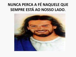NUNCA PERCA A FÉ NAQUELE QUE SEMPRE ESTÁ AO NOSSO LADO.
