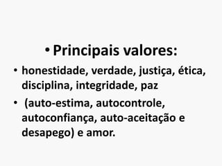 Principais valores: honestidade, verdade, justiça, ética, disciplina, integridade, paz(auto-estima, autocontrole, autoconfiança, auto-aceitação e desapego) e amor.