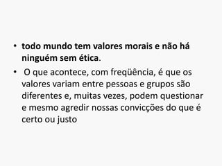 todo mundo tem valores morais e não há ninguém sem ética. O que acontece, com freqüência, é que os valores variam entre pessoas e grupos são diferentes e, muitas vezes, podem questionar e mesmo agredir nossas convicções do que é certo ou justo