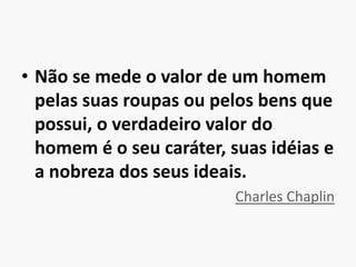 Não se mede o valor de um homem pelas suas roupas ou pelos bens que possui, o verdadeiro valor do homem é o seu caráter, suas idéias e a nobreza dos seus ideais.Charles Chaplin
