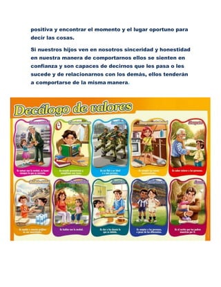 positiva y encontrar el momento y el lugar oportuno para
decir las cosas.
Si nuestros hijos ven en nosotros sinceridad y honestidad
en nuestra manera de comportarnos ellos se sienten en
confianza y son capaces de decirnos que les pasa o les
sucede y de relacionarnos con los demás, ellos tenderán
a comportarse de la misma manera.
 