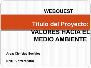 WEBQUEST Titulo del Proyecto:  VALORES HACIA EL MEDIO AMBIENTE Área: Ciencias Sociales Nivel: Universitario 