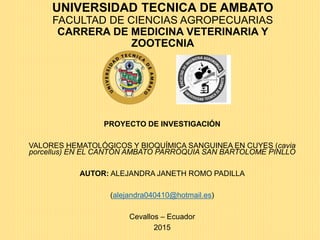 UNIVERSIDAD TECNICA DE AMBATO
FACULTAD DE CIENCIAS AGROPECUARIAS
CARRERA DE MEDICINA VETERINARIA Y
ZOOTECNIA
PROYECTO DE INVESTIGACIÓN
VALORES HEMATOLÓGICOS Y BIOQUÍMICA SANGUINEA EN CUYES (cavia
porcellus) EN EL CANTÓN AMBATO PARROQUIA SAN BARTOLOME PINLLO
AUTOR: ALEJANDRA JANETH ROMO PADILLA
(alejandra040410@hotmail.es)
Cevallos – Ecuador
2015
 