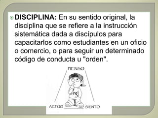DISCIPLINA:En su sentido original, la disciplina que se refiere a la instrucción sistemática dada a discípulos para capacitarlos como estudiantes en un oficio o comercio, o para seguir un determinado código de conducta u "orden". 