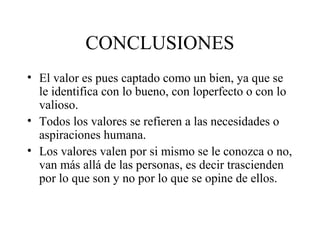 CONCLUSIONES
• El valor es pues captado como un bien, ya que se
  le identifica con lo bueno, con loperfecto o con lo
  valioso.
• Todos los valores se refieren a las necesidades o
  aspiraciones humana.
• Los valores valen por si mismo se le conozca o no,
  van más allá de las personas, es decir trascienden
  por lo que son y no por lo que se opine de ellos.
 