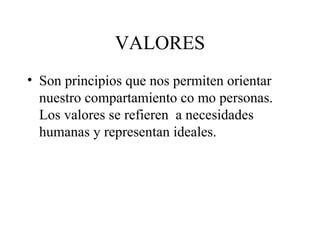 VALORES
• Son principios que nos permiten orientar
  nuestro compartamiento co mo personas.
  Los valores se refieren a necesidades
  humanas y representan ideales.
 