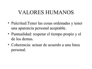 VALORES HUMANOS
• Pulcritud:Tener las cosas ordenadas y tener
  una aparencia personal aceptable.
• Puntualidad: respetar el tiempo propio y el
  de los demas.
• Coherencia: actuar de acuerdo a una linea
  personal.
 
