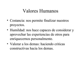Valores Humanos
• Costancia: nos permite finalizar nuestros
  proyectos.
• Humildad: nos hace capaces de considerar y
  aprovechar las experiencias de otros para
  enriquecernos personalmente.
• Valorar a los demas: haciendo criticas
  constructivas hacia los demas.
 