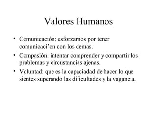 Valores Humanos
• Comunicación: esforzarnos por tener
  comunicaci’on con los demas.
• Compasión: intentar comprender y compartir los
  problemas y circustancias ajenas.
• Voluntad: que es la capaciadad de hacer lo que
  sientes superando las dificultades y la vagancia.
 