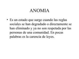 ANOMIA
• Es un estado que surge cuando las reglas
  sociales se han degradado o directamente se
  han eliminado y ya no son respetada por las
  personas de una comunidad. En pocas
  palabras es la carencia de leyes.
 