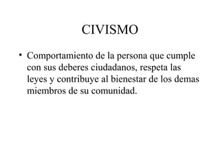 CIVISMO
• Comportamiento de la persona que cumple
  con sus deberes ciudadanos, respeta las
  leyes y contribuye al bienestar de los demas
  miembros de su comunidad.
 