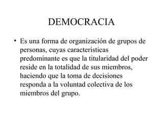 DEMOCRACIA
• Es una forma de organización de grupos de
  personas, cuyas caracteristicas
  predominante es que la titularidad del poder
  reside en la totalidad de sus miembros,
  haciendo que la toma de decisiones
  responda a la voluntad colectiva de los
  miembros del grupo.
 