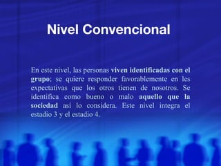Nivel Convencional  En este nivel, las personas  viven identificadas con el grupo ; se quiere responder favorablemente en les expectativas que los otros tienen de nosotros. Se identifica como bueno o malo  aquello que la sociedad  así lo considera. Este nivel integra el estadio 3 y el estadio 4.  