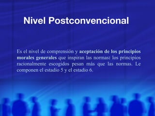 Nivel Postconvencional  Es el nivel de comprensión y  aceptación de los principios morales generales  que inspiran las normas :  los principios racionalmente escogidos pesan más que las normas. Le componen el estadio 5 y el estadio 6.  