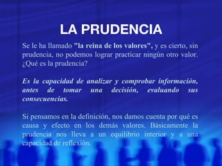 LA PRUDENCIA Se le ha llamado  "la reina de los valores",  y es cierto, sin prudencia, no podemos lograr practicar ningún otro valor. ¿Qué es la prudencia? Es la capacidad de analizar y comprobar información, antes de tomar una decisión, evaluando sus consecuencias. Si pensamos en la definición, nos damos cuenta por qué es causa y efecto en los demás valores. Básicamente la prudencia nos lleva a un equilibrio interior y a una capacidad de reflexión. 