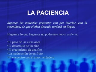 LA PACIENCIA Superar las molestias presentes con paz interior, con la serenidad, de que el bien deseado tardará en llegar. Hagamos lo que hagamos no podremos nunca acelerar: El paso de las estaciones El desarrollo de un niño El crecimiento de una flor La maduración de un fruto El encuentro con el amor verdadero 