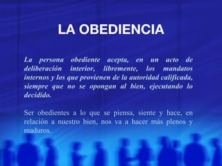 LA OBEDIENCIA La persona obediente acepta, en un acto de deliberación interior, libremente, los mandatos internos y los que provienen de la autoridad calificada, siempre que no se opongan al bien, ejecutando lo decidido. Ser obedientes a lo que se piensa, siente y hace, en relación a nuestro bien, nos va a hacer más plenos y maduros. 